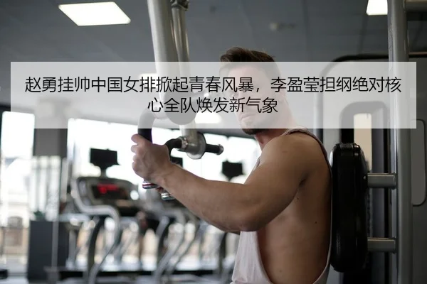赵勇挂帅中国女排掀起青春风暴，李盈莹担纲绝对核心全队焕发新气象